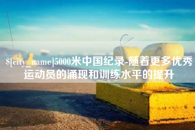 山西5000米中国纪录-随着更多优秀运动员的涌现和训练水平的提升