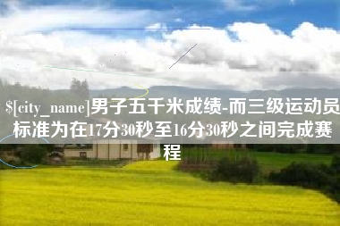 山西男子五千米成绩-而三级运动员标准为在17分30秒至16分30秒之间完成赛程