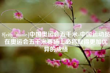 山西中国奥运会五千米-中国运动员在奥运会五千米赛场上必将取得更加优异的成绩