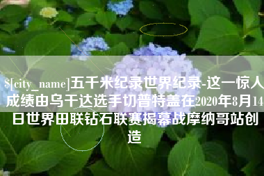 山西五千米纪录世界纪录-这一惊人成绩由乌干达选手切普特盖在2020年8月14日世界田联钻石联赛揭幕战摩纳哥站创造