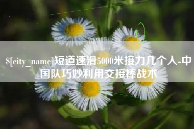 山西短道速滑5000米接力几个人-中国队巧妙利用交接棒战术