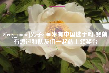 山西男子5000米有中国选手吗-赛前有想过和队友们一起站上领奖台