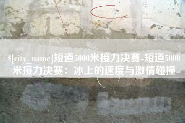 山西短道5000米接力决赛-短道5000米接力决赛：冰上的速度与激情碰撞
