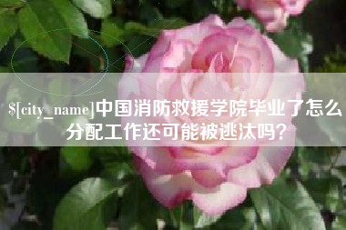 山西中国消防救援学院毕业了怎么分配工作还可能被逃汰吗？
