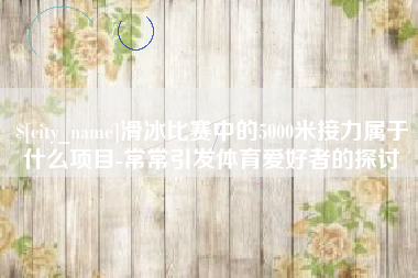 山西滑冰比赛中的5000米接力属于什么项目-常常引发体育爱好者的探讨