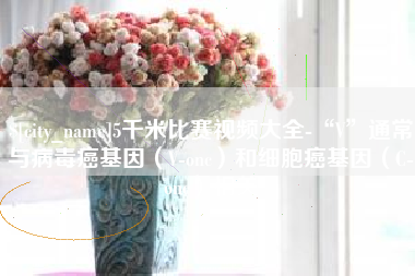 山西5千米比赛视频大全-“V”通常与病毒癌基因（V-onc）和细胞癌基因（C-onc）相关