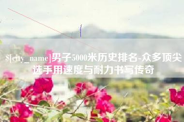 山西男子5000米历史排名-众多顶尖选手用速度与耐力书写传奇