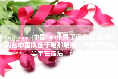 山西中国5000米男子运动员-而另外两名中国队选手哈那哈提·木哈买提和吴宇在最后一组出场